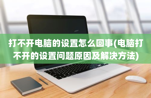 打不开电脑的设置怎么回事(电脑打不开的设置问题原因及解决方法)