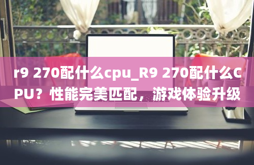 r9 270配什么cpu_R9 270配什么CPU？性能完美匹配，游戏体验升级