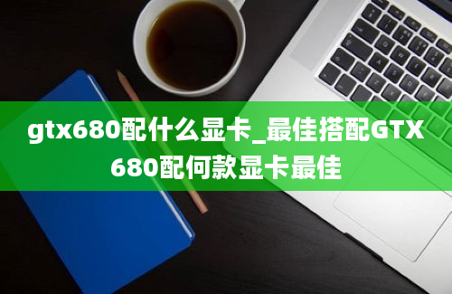 gtx680配什么显卡_最佳搭配GTX680配何款显卡最佳