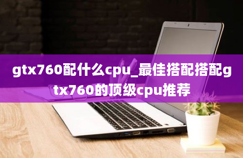 gtx760配什么cpu_最佳搭配搭配gtx760的顶级cpu推荐