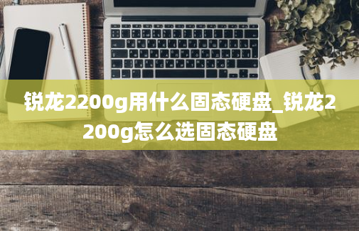 锐龙2200g用什么固态硬盘_锐龙2200g怎么选固态硬盘