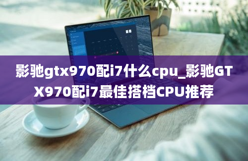 影驰gtx970配i7什么cpu_影驰GTX970配i7最佳搭档CPU推荐