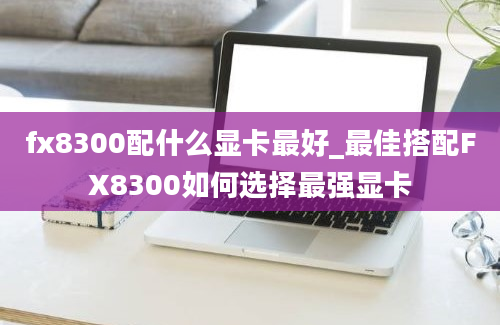 fx8300配什么显卡最好_最佳搭配FX8300如何选择最强显卡