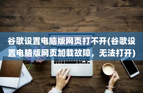 谷歌设置电脑版网页打不开(谷歌设置电脑版网页加载故障，无法打开)