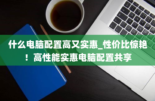 什么电脑配置高又实惠_性价比惊艳！高性能实惠电脑配置共享