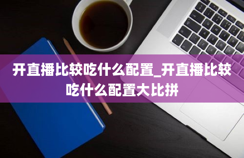 开直播比较吃什么配置_开直播比较吃什么配置大比拼