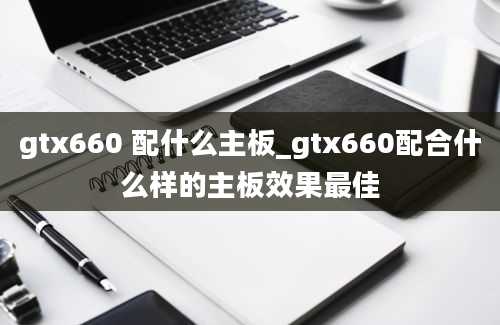 gtx660 配什么主板_gtx660配合什么样的主板效果最佳