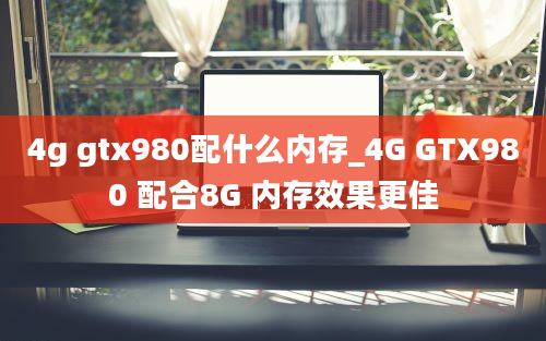 4g gtx980配什么内存_4G GTX980 配合8G 内存效果更佳