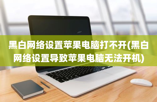 黑白网络设置苹果电脑打不开(黑白网络设置导致苹果电脑无法开机)