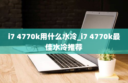 i7 4770k用什么水冷_i7 4770k最佳水冷推荐