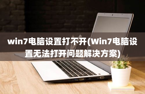 win7电脑设置打不开(Win7电脑设置无法打开问题解决方案)