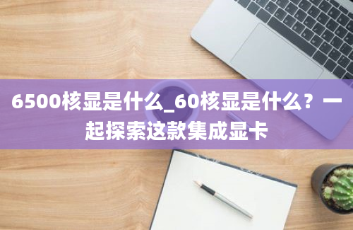 6500核显是什么_60核显是什么？一起探索这款集成显卡