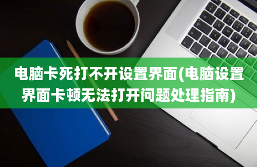 电脑卡死打不开设置界面(电脑设置界面卡顿无法打开问题处理指南)