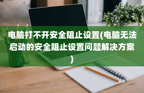 电脑打不开安全阻止设置(电脑无法启动的安全阻止设置问题解决方案)