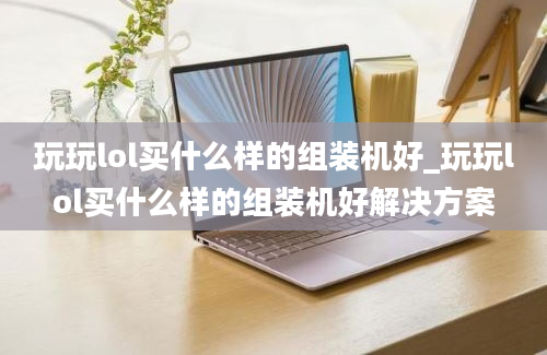 玩玩lol买什么样的组装机好_玩玩lol买什么样的组装机好解决方案