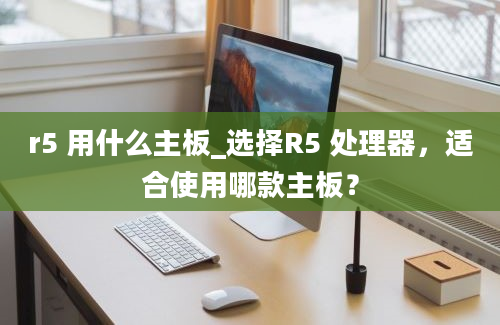 r5 用什么主板_选择R5 处理器，适合使用哪款主板？