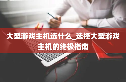 大型游戏主机选什么_选择大型游戏主机的终极指南