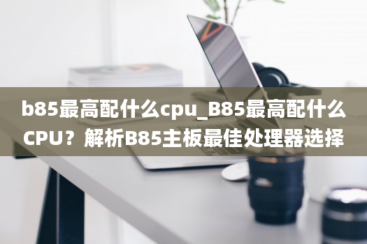 b85最高配什么cpu_B85最高配什么CPU？解析B85主板最佳处理器选择