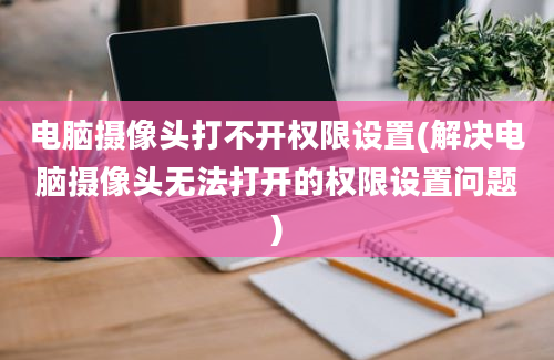 电脑摄像头打不开权限设置(解决电脑摄像头无法打开的权限设置问题)