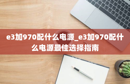 e3加970配什么电源_e3加970配什么电源最佳选择指南