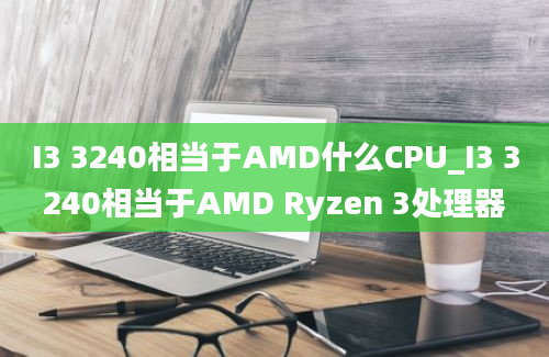 I3 3240相当于AMD什么CPU_I3 3240相当于AMD Ryzen 3处理器