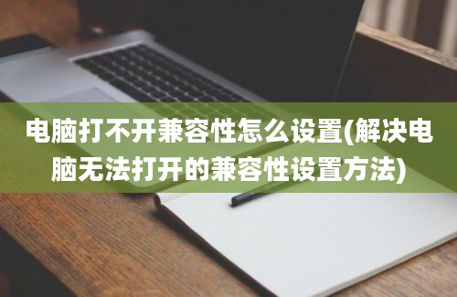 电脑打不开兼容性怎么设置(解决电脑无法打开的兼容性设置方法)