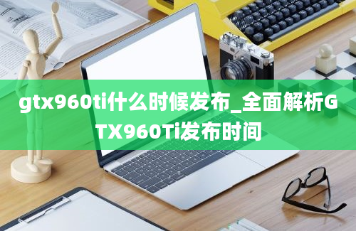 gtx960ti什么时候发布_全面解析GTX960Ti发布时间