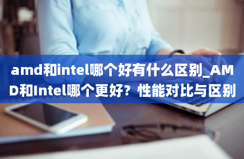 amd和intel哪个好有什么区别_AMD和Intel哪个更好？性能对比与区别