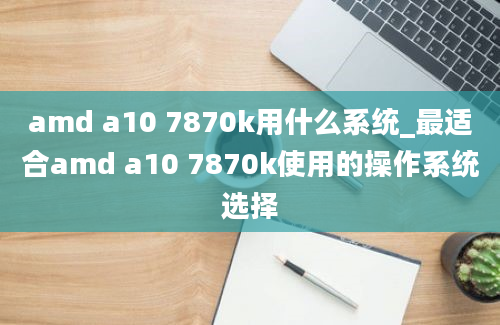 amd a10 7870k用什么系统_最适合amd a10 7870k使用的操作系统选择