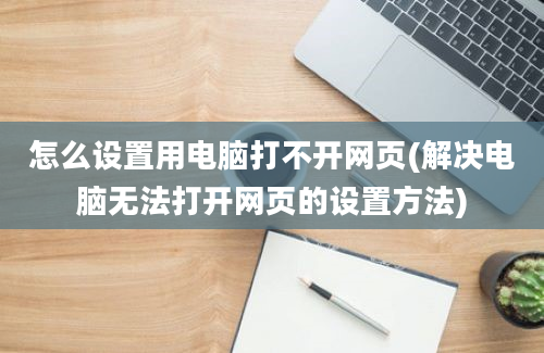 怎么设置用电脑打不开网页(解决电脑无法打开网页的设置方法)