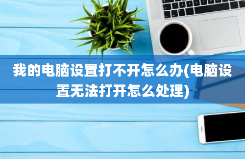 我的电脑设置打不开怎么办(电脑设置无法打开怎么处理)