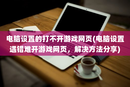 电脑设置的打不开游戏网页(电脑设置遇错难开游戏网页，解决方法分享)