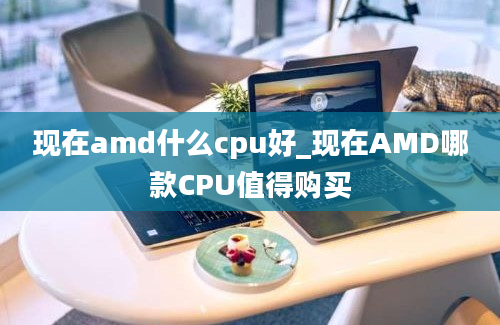 现在amd什么cpu好_现在AMD哪款CPU值得购买