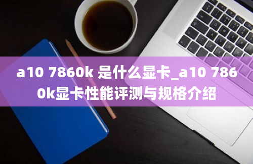 a10 7860k 是什么显卡_a10 7860k显卡性能评测与规格介绍