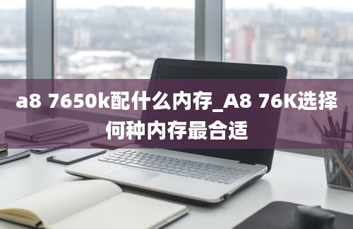 a8 7650k配什么内存_A8 76K选择何种内存最合适