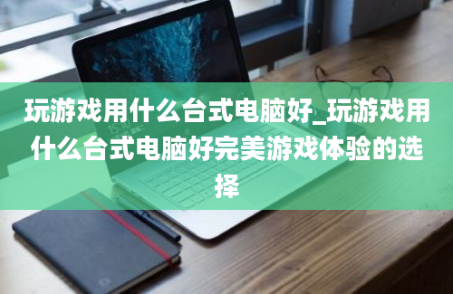 玩游戏用什么台式电脑好_玩游戏用什么台式电脑好完美游戏体验的选择