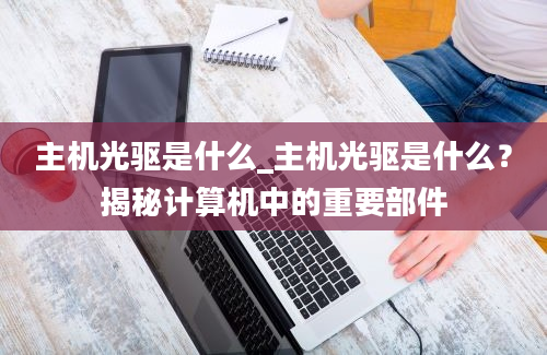 主机光驱是什么_主机光驱是什么？揭秘计算机中的重要部件