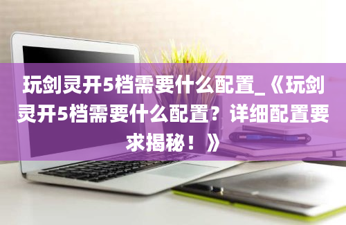 玩剑灵开5档需要什么配置_《玩剑灵开5档需要什么配置？详细配置要求揭秘！》