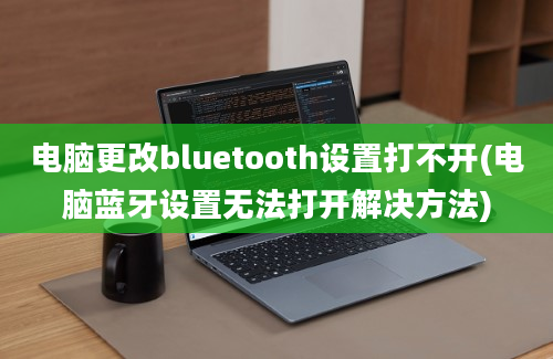 电脑更改bluetooth设置打不开(电脑蓝牙设置无法打开解决方法)