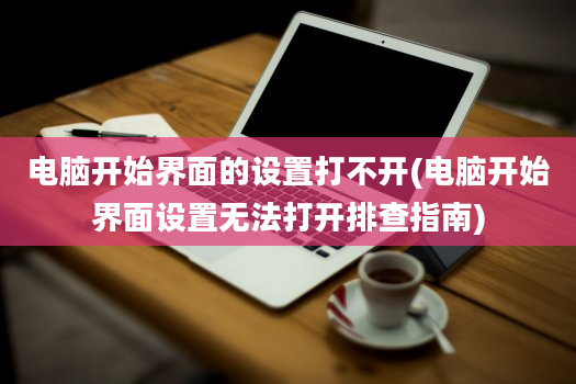 电脑开始界面的设置打不开(电脑开始界面设置无法打开排查指南)