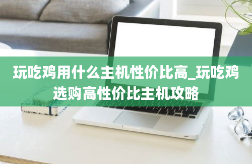 玩吃鸡用什么主机性价比高_玩吃鸡选购高性价比主机攻略