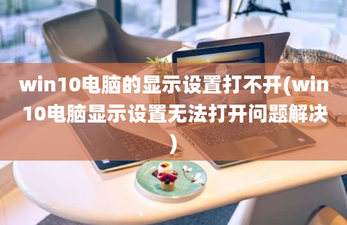 win10电脑的显示设置打不开(win10电脑显示设置无法打开问题解决)