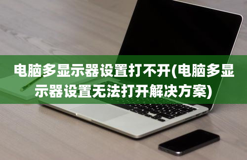 电脑多显示器设置打不开(电脑多显示器设置无法打开解决方案)