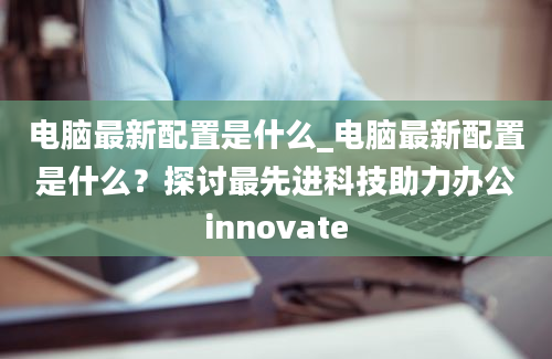 电脑最新配置是什么_电脑最新配置是什么？探讨最先进科技助力办公innovate