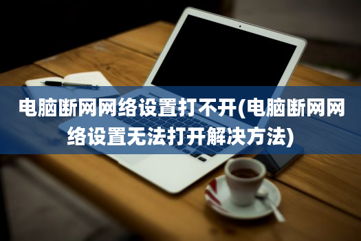 电脑断网网络设置打不开(电脑断网网络设置无法打开解决方法)