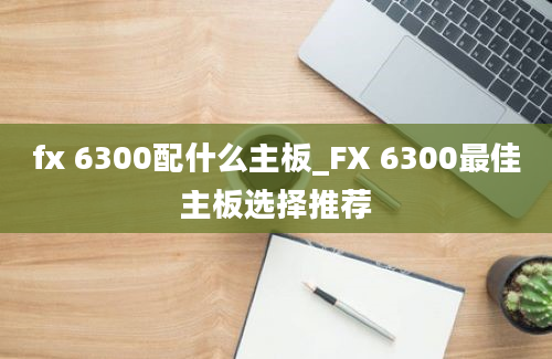 fx 6300配什么主板_FX 6300最佳主板选择推荐