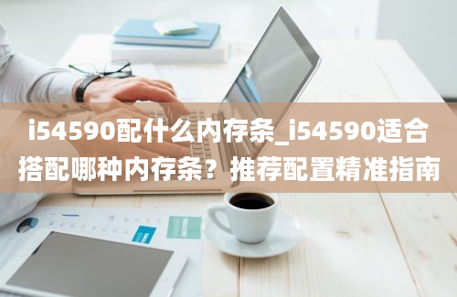 i54590配什么内存条_i54590适合搭配哪种内存条？推荐配置精准指南