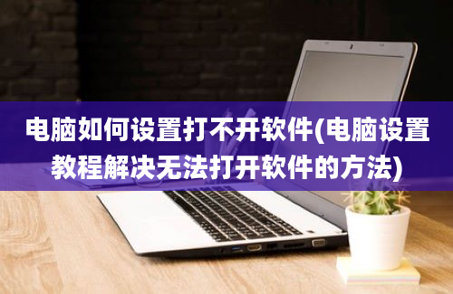 电脑如何设置打不开软件(电脑设置教程解决无法打开软件的方法)