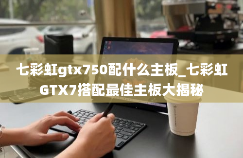 七彩虹gtx750配什么主板_七彩虹GTX7搭配最佳主板大揭秘