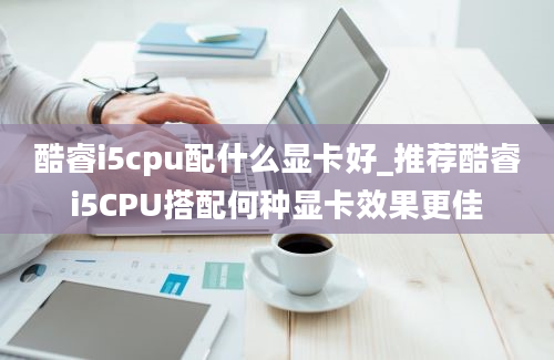 酷睿i5cpu配什么显卡好_推荐酷睿i5CPU搭配何种显卡效果更佳